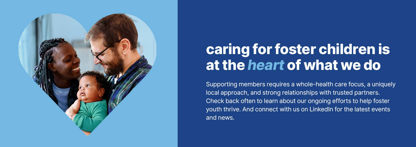 we are proud to care for what matters. Supporting members requires a whole-health focus, a uniquely local approach, and strong relationships with trusted partners. Check back often to learn about our ongoing efforts to help foster youth thrive. And connect with us on LinkedIn for the latest events and news.